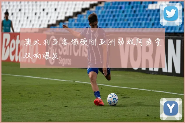 澳大利亚客场硬刚亚洲劲旅阿劳霍双响爆发