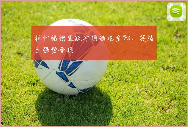 拉什福德鱼跃冲顶领跑金靴，英格兰强势登顶