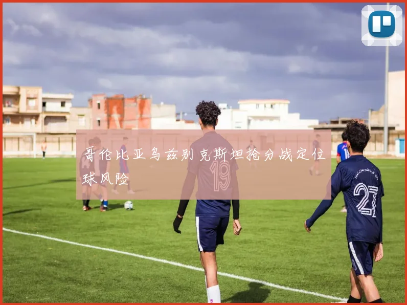 哥伦比亚乌兹别克斯坦抢分战定位球风险