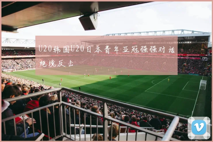 U20韩国U20日本青年亚冠强强对话绝境反击
