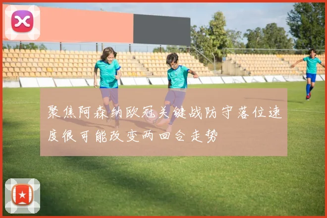 聚焦阿森纳欧冠关键战防守落位速度很可能改变两回合走势