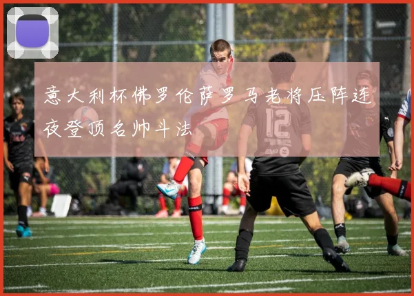 意大利杯佛罗伦萨罗马老将压阵连夜登顶名帅斗法