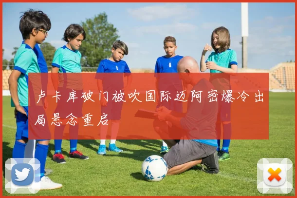 卢卡库破门被吹国际迈阿密爆冷出局悬念重启