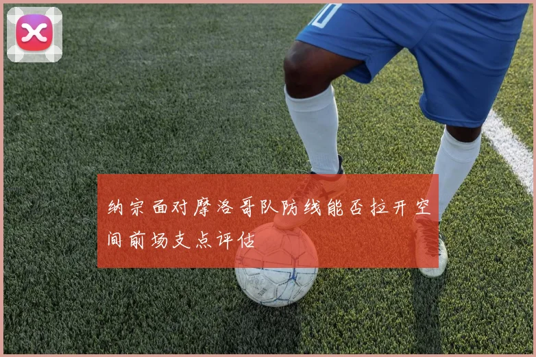 纳宗面对摩洛哥队防线能否拉开空间前场支点评估