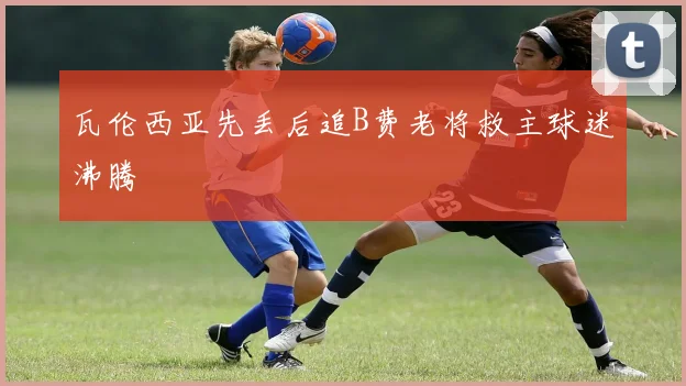 瓦伦西亚先丢后追B费老将救主球迷沸腾