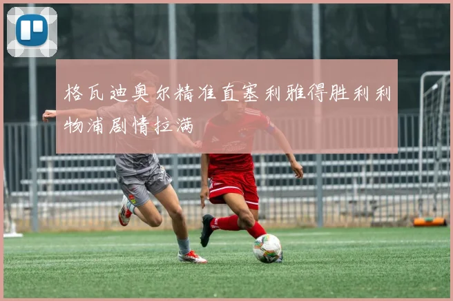 格瓦迪奥尔精准直塞利雅得胜利利物浦剧情拉满