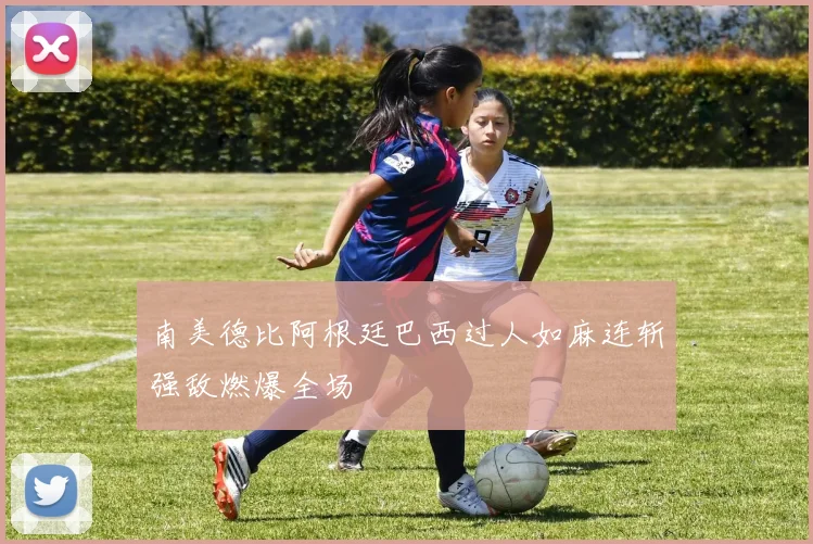 南美德比阿根廷巴西过人如麻连斩强敌燃爆全场