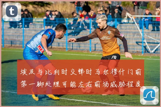 埃及与比利时交锋时马尔穆什门前第一脚处理可能左右前场威胁程度