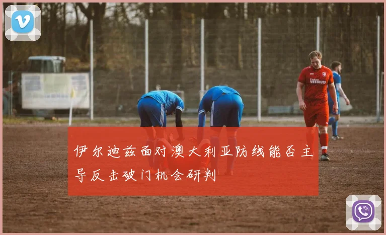伊尔迪兹面对澳大利亚防线能否主导反击破门机会研判