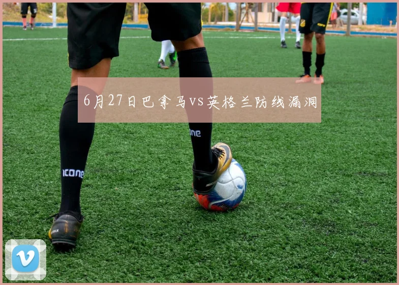6月27日巴拿马vs英格兰防线漏洞