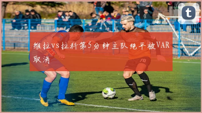 维拉vs拉科第5分钟主队绝平被VAR取消
