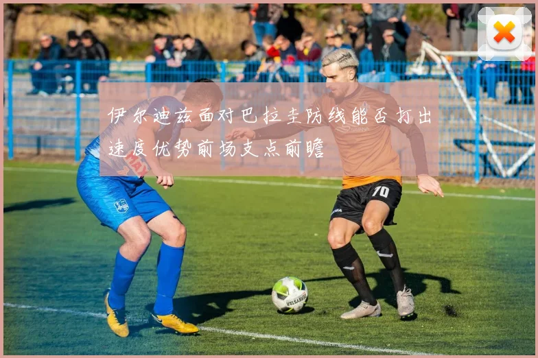 伊尔迪兹面对巴拉圭防线能否打出速度优势前场支点前瞻
