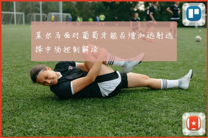莱尔马面对葡萄牙能否增加远射选择中场控制解读