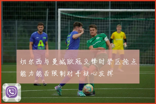切尔西与曼城欧冠交锋时禁区抢点能力能否限制对手核心发挥