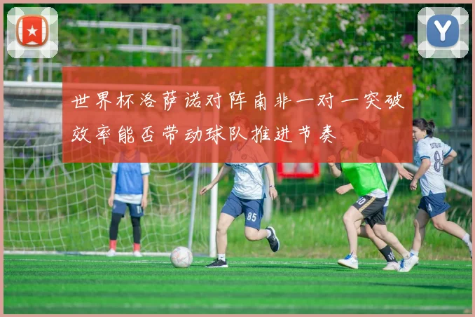 世界杯洛萨诺对阵南非一对一突破效率能否带动球队推进节奏