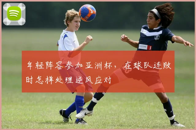 年轻阵容参加亚洲杯，在球队连败时怎样处理逆风应对