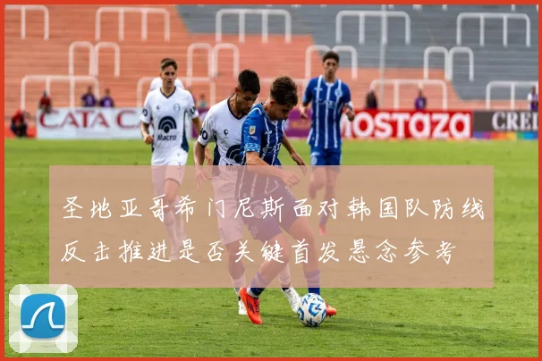 圣地亚哥希门尼斯面对韩国队防线反击推进是否关键首发悬念参考