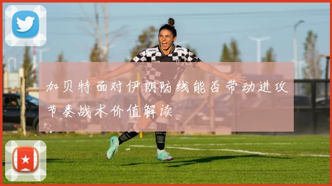 加贝特面对伊朗防线能否带动进攻节奏战术价值解读
