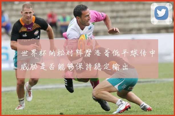 世界杯纳松对阵摩洛哥低平球传中威胁是否能够保持稳定输出