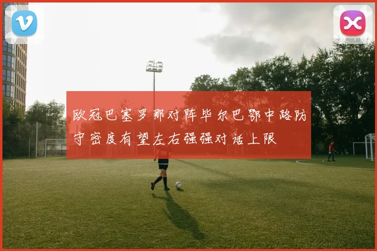 欧冠巴塞罗那对阵毕尔巴鄂中路防守密度有望左右强强对话上限