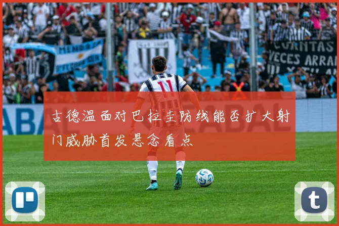古德温面对巴拉圭防线能否扩大射门威胁首发悬念看点