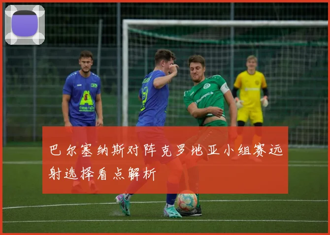 巴尔塞纳斯对阵克罗地亚小组赛远射选择看点解析